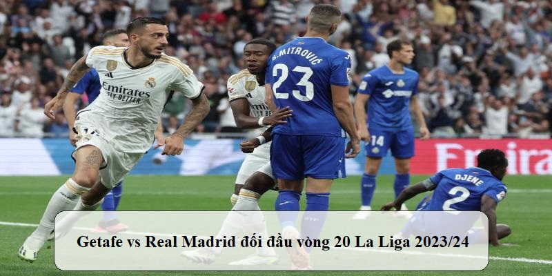 Phân tích trận đấu Getafe đấu với Real Madrid trong khuôn khổ vòng 20 La Liga 2023/24